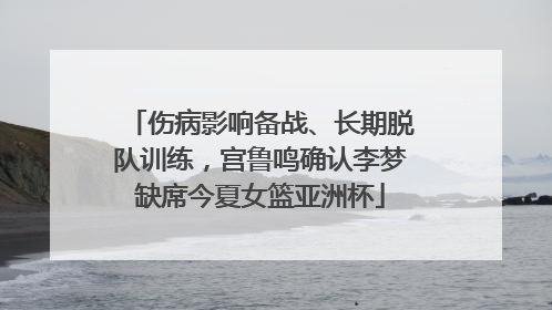 伤病影响备战、长期脱队训练，宫鲁鸣确认李梦缺席今夏女篮亚洲杯
