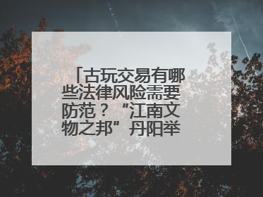 古玩交易有哪些法律风险需要防范？“江南文物之邦”丹阳举行专题讲座