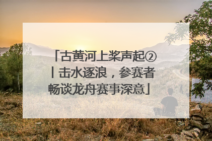 古黄河上桨声起②丨击水逐浪，参赛者畅谈龙舟赛事深意