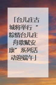 台儿庄古城将举行“粽情台儿庄 舟歌赋安康”系列活动迎端午