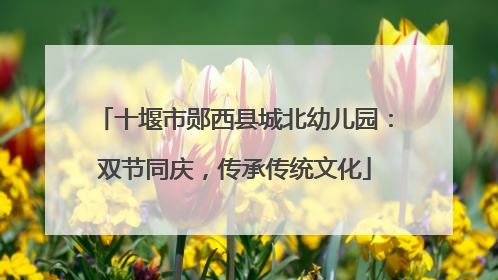 十堰市郧西县城北幼儿园：双节同庆，传承传统文化