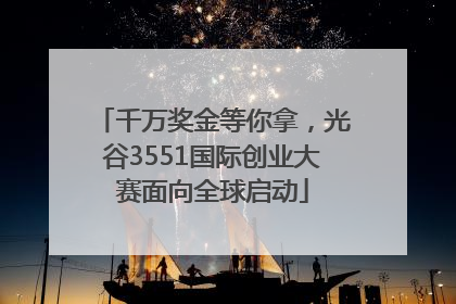 千万奖金等你拿，光谷3551国际创业大赛面向全球启动