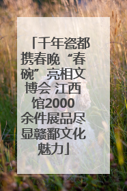 千年瓷都携春晚“春碗”亮相文博会 江西馆2000余件展品尽显赣鄱文化魅力