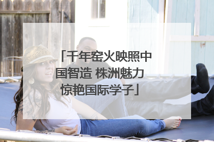 千年窑火映照中国智造 株洲魅力惊艳国际学子