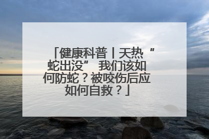 健康科普丨天热“蛇出没” 我们该如何防蛇？被咬伤后应如何自救？