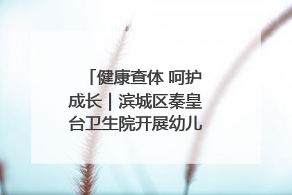 健康查体 呵护成长｜滨城区秦皇台卫生院开展幼儿园儿童健康体检