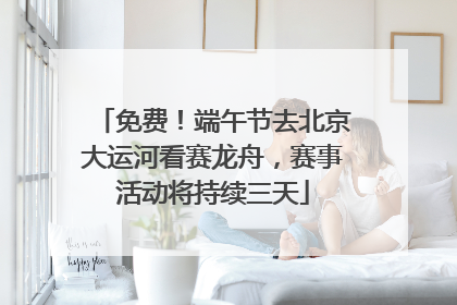免费！端午节去北京大运河看赛龙舟，赛事活动将持续三天