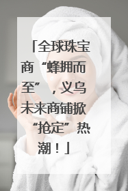 全球珠宝商“蜂拥而至”，义乌未来商铺掀“抢定”热潮！