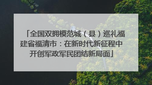 全国双拥模范城（县）巡礼福建省福清市：在新时代新征程中开创军政军民团结新局面