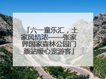 六一童乐汇，土家风情浓——张家界国家森林公园门票站暖心宠游客