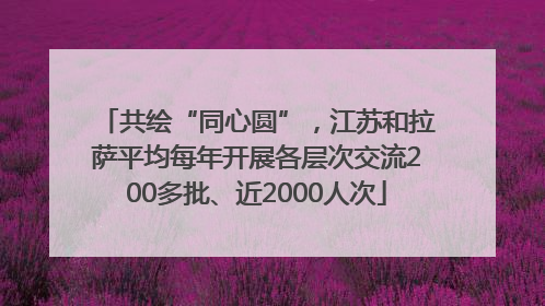 共绘“同心圆”，江苏和拉萨平均每年开展各层次交流200多批、近2000人次
