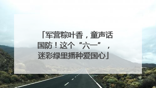 军营粽叶香，童声话国防！这个“六一”，迷彩绿里播种爱国心