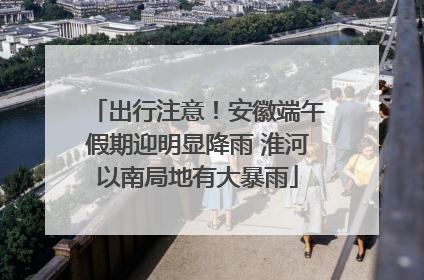 出行注意！安徽端午假期迎明显降雨 淮河以南局地有大暴雨