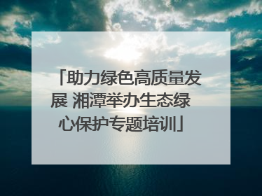 助力绿色高质量发展 湘潭举办生态绿心保护专题培训