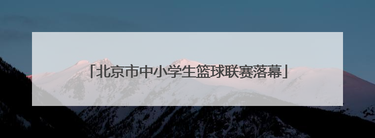 北京市中小学生篮球联赛落幕