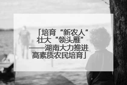培育“新农人” 壮大“领头雁”——湖南大力推进高素质农民培育