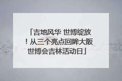 吉地风华 世博绽放！从三个亮点回眸大阪世博会吉林活动日