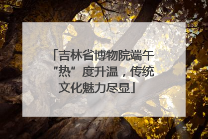 吉林省博物院端午“热”度升温，传统文化魅力尽显
