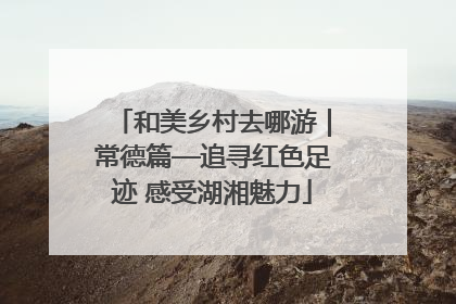 和美乡村去哪游｜常德篇—追寻红色足迹 感受湖湘魅力