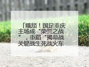 哦豁！国足重庆主场成“荣誉之战”，重蹈“揭幕战关键战生死战火车站”轮回
