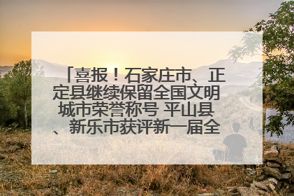 喜报！石家庄市、正定县继续保留全国文明城市荣誉称号 平山县、新乐市获评新一届全国文明城市