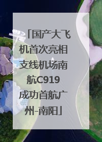 国产大飞机首次亮相支线机场南航C919成功首航广州-南阳