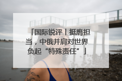 国际锐评丨挺膺担当，中俄并肩对世界负起“特殊责任”