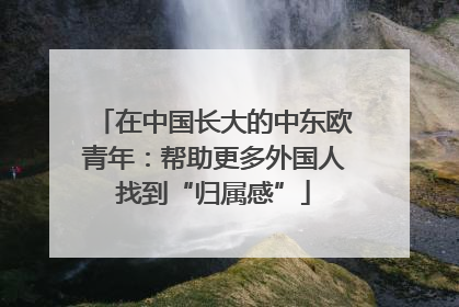 在中国长大的中东欧青年：帮助更多外国人找到“归属感”