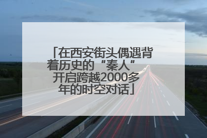 在西安街头偶遇背着历史的“秦人” 开启跨越2000多年的时空对话