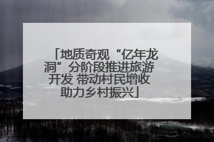 地质奇观“亿年龙洞”分阶段推进旅游开发 带动村民增收助力乡村振兴