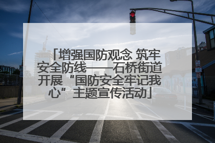 增强国防观念 筑牢安全防线——石桥街道开展“国防安全牢记我心”主题宣传活动