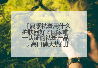 夏季祛斑用什么护肤品好？国家唯一认证的祛斑产品，高口碑大热门