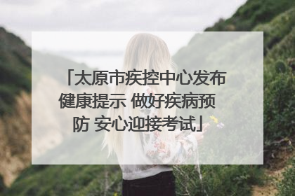 太原市疾控中心发布健康提示 做好疾病预防 安心迎接考试