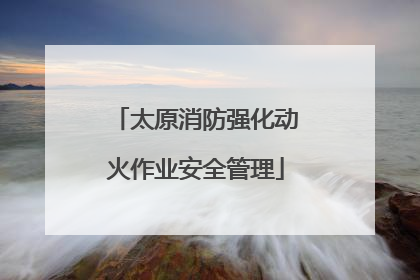太原消防强化动火作业安全管理