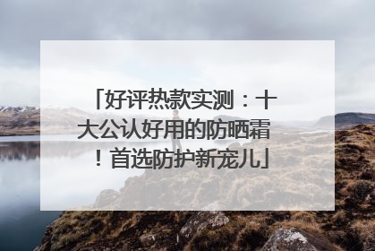 好评热款实测：十大公认好用的防晒霜！首选防护新宠儿