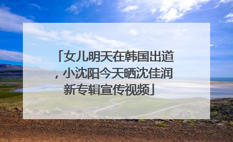 女儿明天在韩国出道，小沈阳今天晒沈佳润新专辑宣传视频