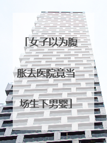 女子以为腹胀去医院竟当场生下男婴