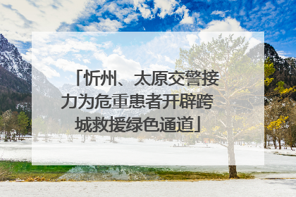忻州、太原交警接力为危重患者开辟跨城救援绿色通道