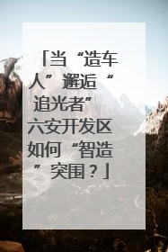 当“造车人”邂逅“追光者” 六安开发区如何“智造”突围？