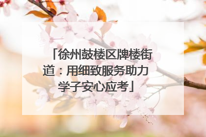徐州鼓楼区牌楼街道：用细致服务助力学子安心应考