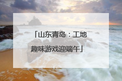 山东青岛：工地趣味游戏迎端午