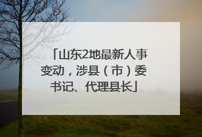 山东2地最新人事变动，涉县（市）委书记、代理县长