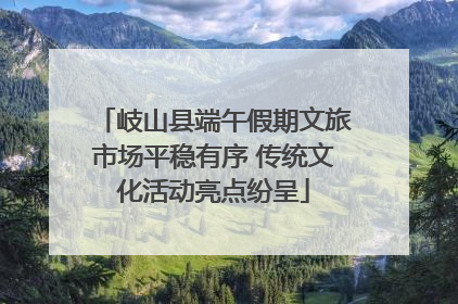 岐山县端午假期文旅市场平稳有序 传统文化活动亮点纷呈