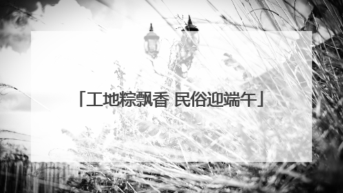 工地粽飘香 民俗迎端午