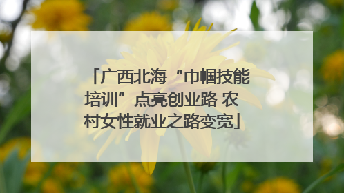 广西北海“巾帼技能培训”点亮创业路 农村女性就业之路变宽
