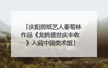 庆阳剪纸艺人秦菊林作品《龙腾盛世庆丰收》入藏中国美术馆