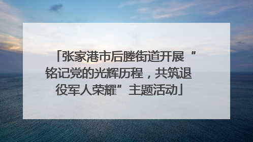 张家港市后塍街道开展“铭记党的光辉历程，共筑退役军人荣耀”主题活动