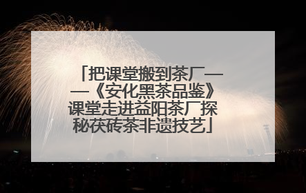 把课堂搬到茶厂——《安化黑茶品鉴》课堂走进益阳茶厂探秘茯砖茶非遗技艺