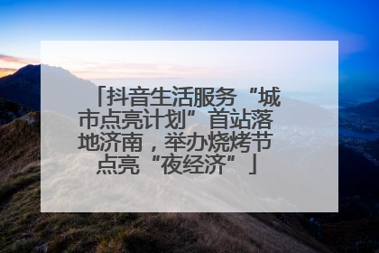 抖音生活服务“城市点亮计划”首站落地济南，举办烧烤节点亮“夜经济”