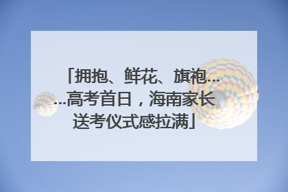 拥抱、鲜花、旗袍……高考首日，海南家长送考仪式感拉满